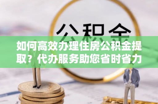 雾峰如何高效办理住房公积金提取？代办服务助您省时省力