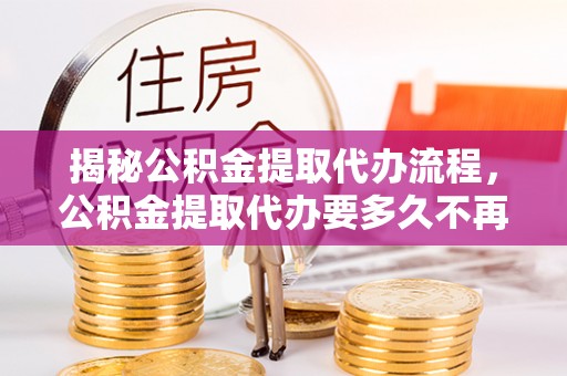 雾峰揭秘公积金提取代办流程，公积金提取代办要多久不再迷茫