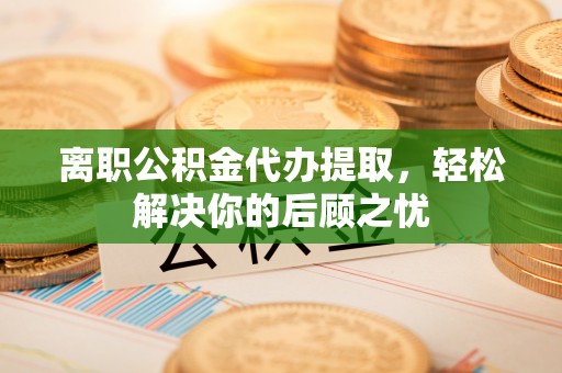 雾峰离职公积金代办提取，轻松解决你的后顾之忧