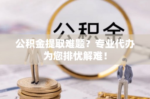雾峰公积金提取难题？专业代办为您排忧解难！