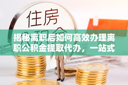 雾峰揭秘离职后如何高效办理离职公积金提取代办，一站式服务全解析