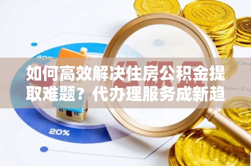 雾峰如何高效解决住房公积金提取难题？代办理服务成新趋势