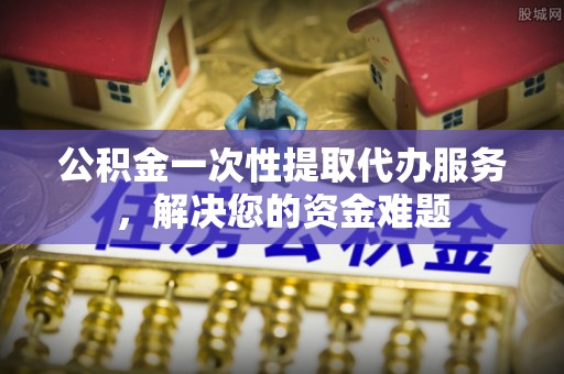 雾峰公积金一次性提取代办服务，解决您的资金难题