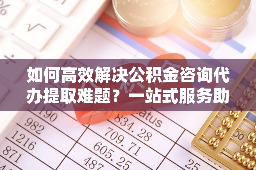雾峰如何高效解决公积金咨询代办提取难题？一站式服务助您轻松搞定