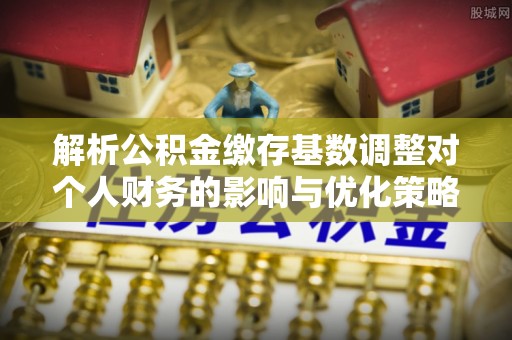 雾峰解析公积金缴存基数调整对个人财务的影响与优化策略
