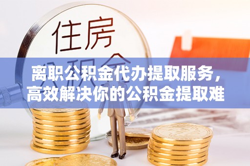 雾峰离职公积金代办提取服务，高效解决你的公积金提取难题
