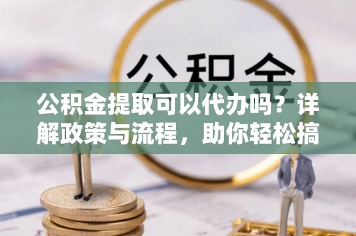 雾峰公积金提取可以代办吗？详解政策与流程，助你轻松搞定！
