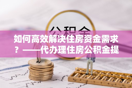 雾峰如何高效解决住房资金需求？——代办理住房公积金提取服务全解析