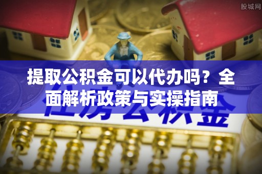 雾峰提取公积金可以代办吗？全面解析政策与实操指南