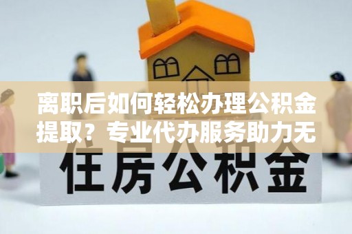 雾峰离职后如何轻松办理公积金提取？专业代办服务助力无忧
