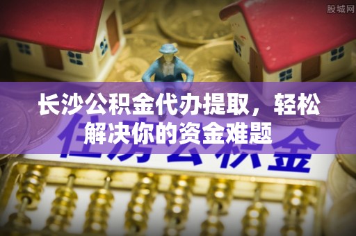 雾峰长沙公积金代办提取，轻松解决你的资金难题