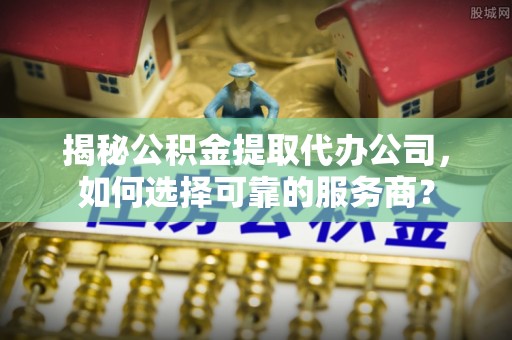 雾峰揭秘公积金提取代办公司，如何选择可靠的服务商？