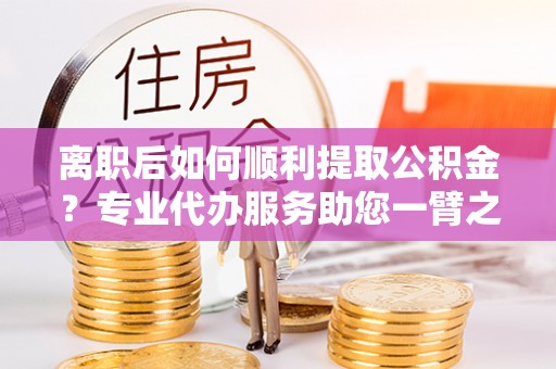 雾峰离职后如何顺利提取公积金？专业代办服务助您一臂之力