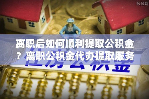 雾峰离职后如何顺利提取公积金？离职公积金代办提取服务助力无忧办理