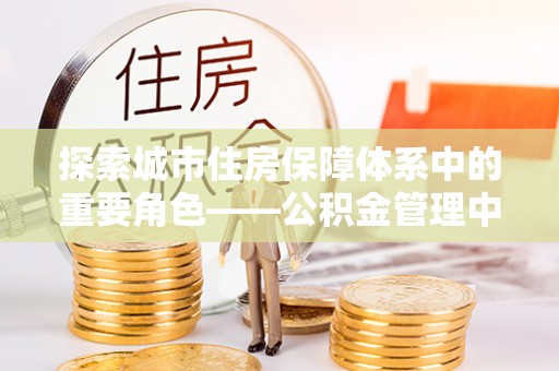 雾峰探索城市住房保障体系中的重要角色——公积金管理中心