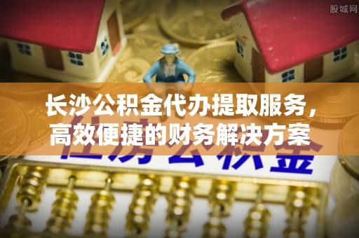 雾峰长沙公积金代办提取服务，高效便捷的财务解决方案