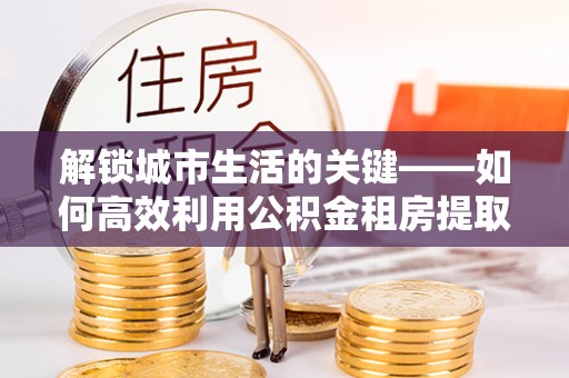 雾峰解锁城市生活的关键——如何高效利用公积金租房提取实现居住自由