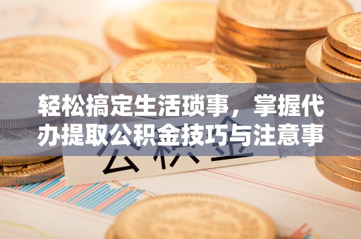 雾峰轻松搞定生活琐事，掌握代办提取公积金技巧与注意事项