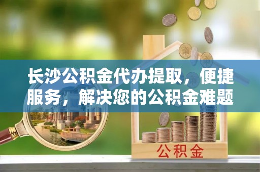 雾峰长沙公积金代办提取，便捷服务，解决您的公积金难题