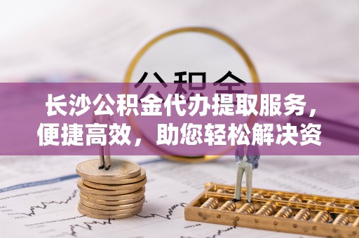 雾峰长沙公积金代办提取服务，便捷高效，助您轻松解决资金需求