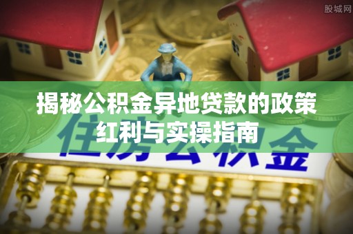 雾峰揭秘公积金异地贷款的政策红利与实操指南