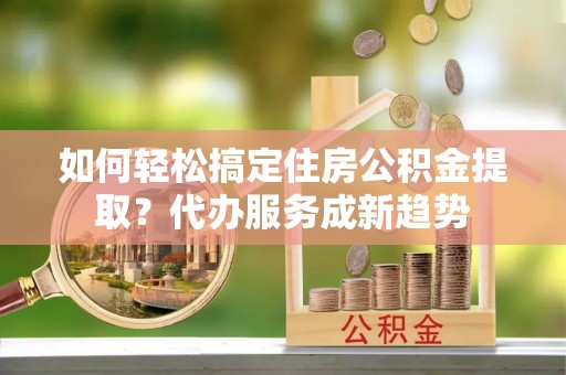 雾峰如何轻松搞定住房公积金提取？代办服务成新趋势