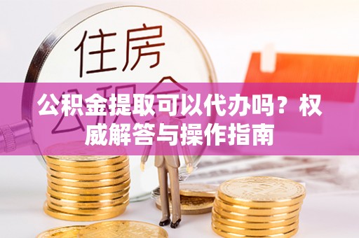 雾峰公积金提取可以代办吗？权威解答与操作指南
