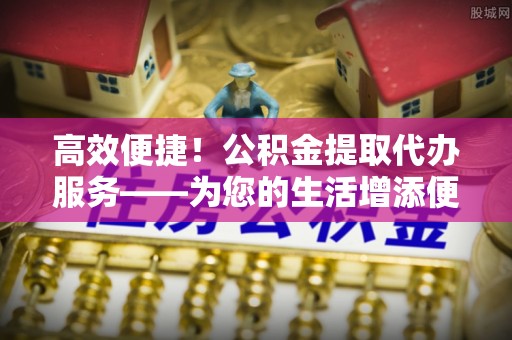 雾峰高效便捷！公积金提取代办服务——为您的生活增添便利